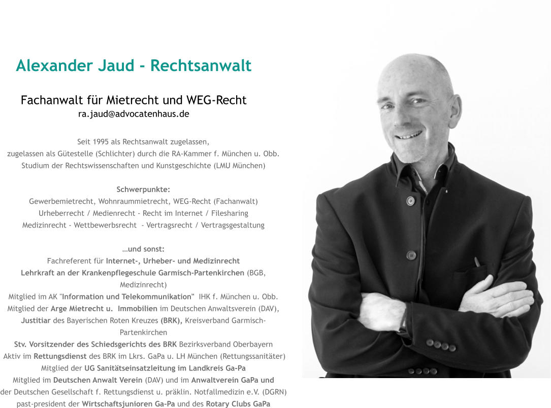 Alexander Jaud - Rechtsanwalt Fachanwalt für Mietrecht und WEG-Rechtra.jaud@advocatenhaus.de Seit 1995 als Rechtsanwalt zugelassen, zugelassen als Gütestelle (Schlichter) durch die RA-Kammer f. München u. Obb. Studium der Rechtswissenschaften und Kunstgeschichte (LMU München)  Schwerpunkte: Gewerbemietrecht, Wohnraummietrecht, WEG-Recht (Fachanwalt) Urheberrecht / Medienrecht - Recht im Internet / Filesharing Medizinrecht - Wettbewerbsrecht  - Vertragsrecht / Vertragsgestaltung  …und sonst: Fachreferent für Internet-, Urheber- und Medizinrecht  Lehrkraft an der Krankenpflegeschule Garmisch-Partenkirchen (BGB, Medizinrecht) Mitglied im AK "Information und Telekommunikation"  IHK f. München u. Obb. Mitglied der Arge Mietrecht u.  Immobilien im Deutschen Anwaltsverein (DAV),  Justitiar des Bayerischen Roten Kreuzes (BRK), Kreisverband Garmisch-Partenkirchen Stv. Vorsitzender des Schiedsgerichts des BRK Bezirksverband Oberbayern  Aktiv im Rettungsdienst des BRK im Lkrs. GaPa u. LH München (Rettungssanitäter) Mitglied der UG Sanitätseinsatzleitung im Landkreis Ga-Pa Mitglied im Deutschen Anwalt Verein (DAV) und im Anwaltverein GaPa und der Deutschen Gesellschaft f. Rettungsdienst u. präklin. Notfallmedizin e.V. (DGRN) past-president der Wirtschaftsjunioren Ga-Pa und des Rotary Clubs GaPa