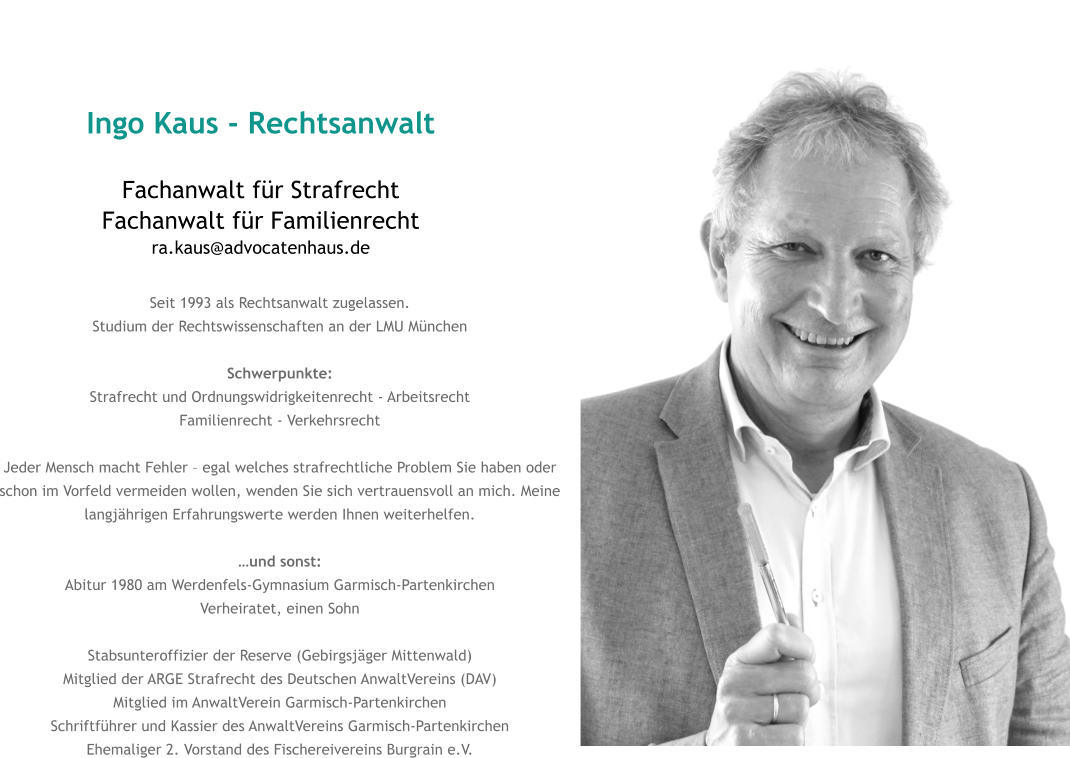 Ingo Kaus - Rechtsanwalt Fachanwalt für StrafrechtFachanwalt für Familienrechtra.kaus@advocatenhaus.de Seit 1993 als Rechtsanwalt zugelassen. Studium der Rechtswissenschaften an der LMU München  Schwerpunkte: Strafrecht und Ordnungswidrigkeitenrecht - Arbeitsrecht Familienrecht - Verkehrsrecht  Jeder Mensch macht Fehler – egal welches strafrechtliche Problem Sie haben oder schon im Vorfeld vermeiden wollen, wenden Sie sich vertrauensvoll an mich. Meine langjährigen Erfahrungswerte werden Ihnen weiterhelfen.  …und sonst: Abitur 1980 am Werdenfels-Gymnasium Garmisch-Partenkirchen Verheiratet, einen Sohn Stabsunteroffizier der Reserve (Gebirgsjäger Mittenwald) Mitglied der ARGE Strafrecht des Deutschen AnwaltVereins (DAV) Mitglied im AnwaltVerein Garmisch-Partenkirchen Schriftführer und Kassier des AnwaltVereins Garmisch-Partenkirchen Ehemaliger 2. Vorstand des Fischereivereins Burgrain e.V.