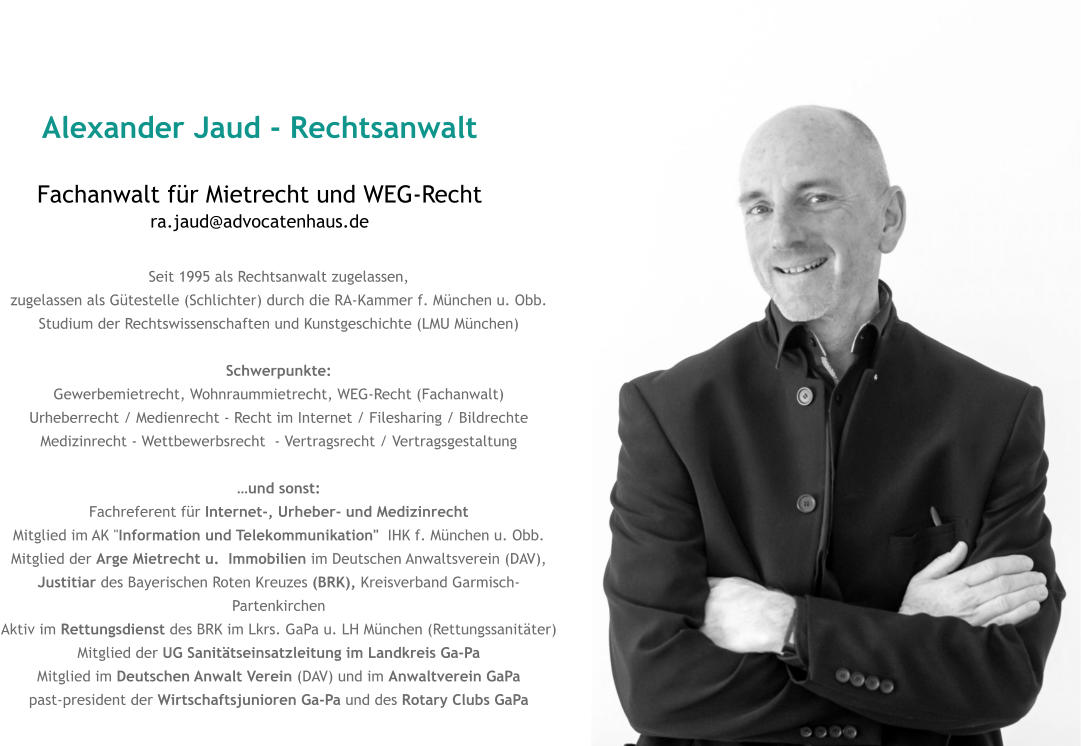 Alexander Jaud - Rechtsanwalt Fachanwalt für Mietrecht und WEG-Rechtra.jaud@advocatenhaus.de Seit 1995 als Rechtsanwalt zugelassen, zugelassen als Gütestelle (Schlichter) durch die RA-Kammer f. München u. Obb. Studium der Rechtswissenschaften und Kunstgeschichte (LMU München)  Schwerpunkte: Gewerbemietrecht, Wohnraummietrecht, WEG-Recht (Fachanwalt) Urheberrecht / Medienrecht - Recht im Internet / Filesharing / Bildrechte Medizinrecht - Wettbewerbsrecht  - Vertragsrecht / Vertragsgestaltung  …und sonst: Fachreferent für Internet-, Urheber- und Medizinrecht  Mitglied im AK "Information und Telekommunikation"  IHK f. München u. Obb. Mitglied der Arge Mietrecht u.  Immobilien im Deutschen Anwaltsverein (DAV),  Justitiar des Bayerischen Roten Kreuzes (BRK), Kreisverband Garmisch-Partenkirchen Aktiv im Rettungsdienst des BRK im Lkrs. GaPa u. LH München (Rettungssanitäter) Mitglied der UG Sanitätseinsatzleitung im Landkreis Ga-PaMitglied im Deutschen Anwalt Verein (DAV) und im Anwaltverein GaPa past-president der Wirtschaftsjunioren Ga-Pa und des Rotary Clubs GaPa